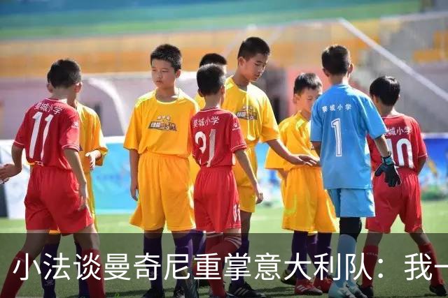 小法谈曼奇尼重掌意大利队：我一直很欣赏他，他的球队强调进攻